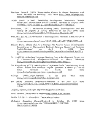 Danison, Edward. (2006) “Encountering Culture in People, Language and
Media”.Retrieved on February, 2006 from http://www.language-and-
cultureneddanison.com
Juppe, Robert Jr.(2007). Developing Sociolinguistic Competence Through
Aural/Oral Communication Course Activities. Retrieved in the year 1997
fromhttp://www.tsukuba-g.ac.jp/library/kiyou/97/Robert.pdf.
Nevalainen, TERTTU &Raumolin,Brunberg.(2005). Sociolinguistics and the
History of English: A Survey. Retrieved in the year 2005 from
http://www.um.es/ijes/vol5n1/04-Nevalainen-Raumolin.pdf.
Oha, et.al. (2010). An Introduction to Sociolinguistics. Retrieved in the year 2010
from
http://www.nou.edu.ng/noun/NOUN_OCL/pdf/pdf2/ENG%20355.pdf.
Penner, David. (2009). Due for a Change: The Need to Assess Sociolinguistic
Competencies on Standardised Tests for Japanese Speakers of Business
English.Retrieved on April 7, 2009 from
http://www.davestravels.com/eportfolio/papers/standardised_April09.p
df.
Ya, Liu.(2010). A Study of Language Teaching from a Sociolinguistic Perspective
of Communicative Competence.Retrieved on March 2008from
http://cscanada.net/index.php/css/article/view/373/371.
Yu, Ming-chung. (2005). Sociolinguistic Competence in the Complimenting Act of
Native Chinese and American English Speakers: A Mirror of Cultural
Value. Retrieved on March 2005 from
http://krpb.pbworks.com/f/yu+compliments.pdf.
Carolyn (2009).Jargon.Retrieved in the year 2009 from
http://www.wisegeek.com/what-is-jargon.htm
Ho (2004). Academic Performance.Retrieved in the year 2004 from
http://www.ehow.com/about_4740750_define_academicperforman
ce.htm
Jargons, register, and style. http:www.linguistics.ucsb.edu
Silva, Jennifer (2011).What is Jargons.http://www.suite101.com.
Smith, S.E.(2011). Idioms.http://www.wisegeek.com.
Philippine Education System.Retrieved in October 18, 2008 from
http://www.scribd.com/doc/6822836/THE-PHILIPPINE-
EDUCATION-SYSTEM
 