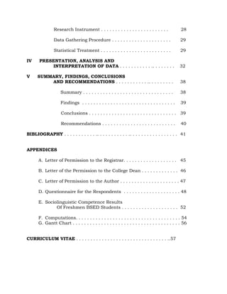 Research Instrument . . . . . . . . . . . . . . . . . . . . . . . . 28
Data Gathering Procedure . . . . . . . . . . . . . . . . . . . . . 29
Statistical Treatment . . . . . . . . . . . . . . . . . . . . . . . . . 29
IV PRESENTATION, ANALYSIS AND
INTERPRETATION OF DATA . . . . . . . . . . . .. . . . . . . . 32
V SUMMARY, FINDINGS, CONCLUSIONS
AND RECOMMENDATIONS . . . . . . . . . . . .. . . . . . . . . 38
Summary . . . . . . . . . . . . . . . . . . . . . . . . . . . . . . . . 38
Findings . . . . . . . . . . . . . . . . . . . . . . . . . . . . . . . . . 39
Conclusions . . . . . . . . . . . . . . . . . . . . . . . . . . . . . . . 39
Recommendations . . . . . . . . . . . . . . . . . . . . . . . . . . 40
BIBLIOGRAPHY . . . . . . . . . . . .. . . . . . . . . . . .. . . . . . . . . . . . . . . . . 41
APPENDICES
A. Letter of Permission to the Registrar. . . . . . . . . . . . . . . . . . . 45
B. Letter of the Permission to the College Dean . . . . . . . . . . . . . 46
C. Letter of Permission to the Author . . . . . . . . . . . . . . . . . . . . . 47
D. Questionnaire for the Respondents . . . . . . . . . . . . . . . . . . . . 48
E. Sociolinguistic Competence Results
Of Freshmen BSED Students . . . . . . . . . . . . . . . . . . . . 52
F. Computations. . . . . . . . . . . . . . . . . . . . . . . . . . . . . . . . . . . . . 54
G. Gantt Chart . . . . . . . . . . . . . . . . . . . . . . . . . . . . . . . . . . . . . . 56
CURRICULUM VITAE . . . . . . . . . . . . . . . . . . . . . . . . . . . . . . . . ..57
 