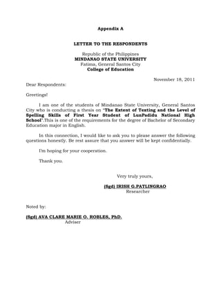 Appendix A
LETTER TO THE RESPONDENTS
Republic of the Philippines
MINDANAO STATE UNIVERSITY
Fatima, General Santos City
College of Education
November 18, 2011
Dear Respondents:
Greetings!
I am one of the students of Mindanao State University, General Santos
City who is conducting a thesis on “The Extent of Texting and the Level of
Spelling Skills of First Year Student of LunPadidu National High
School”.This is one of the requirements for the degree of Bachelor of Secondary
Education major in English.
In this connection, I would like to ask you to please answer the following
questions honestly. Be rest assure that you answer will be kept confidentially.
I‟m hoping for your cooperation.
Thank you.
Very truly yours,
(Sgd) IRISH G.PATLINGRAO
Researcher
Noted by:
(Sgd) AVA CLARE MARIE O. ROBLES, PhD.
Adviser
 