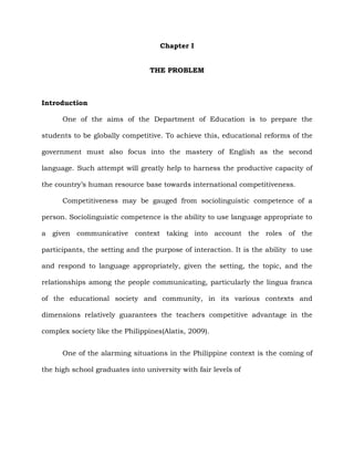 Chapter I
THE PROBLEM
Introduction
One of the aims of the Department of Education is to prepare the
students to be globally competitive. To achieve this, educational reforms of the
government must also focus into the mastery of English as the second
language. Such attempt will greatly help to harness the productive capacity of
the country‟s human resource base towards international competitiveness.
Competitiveness may be gauged from sociolinguistic competence of a
person. Sociolinguistic competence is the ability to use language appropriate to
a given communicative context taking into account the roles of the
participants, the setting and the purpose of interaction. It is the ability to use
and respond to language appropriately, given the setting, the topic, and the
relationships among the people communicating, particularly the lingua franca
of the educational society and community, in its various contexts and
dimensions relatively guarantees the teachers competitive advantage in the
complex society like the Philippines(Alatis, 2009).
One of the alarming situations in the Philippine context is the coming of
the high school graduates into university with fair levels of
 