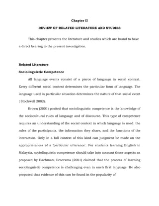 Chapter II
REVIEW OF RELATED LITERATURE AND STUDIES
This chapter presents the literature and studies which are found to have
a direct bearing to the present investigation.
Related Literature
Sociolinguistic Competence
All language events consist of a pierce of language in social context.
Every different social context determines the particular form of language. The
language used in particular situation determines the nature of that social event
( Stockwell 2002).
Brown (2001) posited that sociolinguistic competence is the knowledge of
the sociocultural rules of language and of discourse. This type of competence
requires an understanding of the social context in which language is used: the
rules of the participants, the information they share, and the functions of the
interaction. Only in a full context of this kind can judgment be made on the
appropriateness of a „particular utterance'. For students learning English in
Malaysia, sociolinguistic competence should take into account those aspects as
proposed by Bachman. Broersma (2001) claimed that the process of learning
sociolinguistic competence is challenging even in one‟s first language. He also
proposed that evidence of this can be found in the popularity of
 