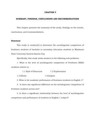 CHAPTER V
SUMMARY, FINDINGS, CONCLUSIONS AND RECOMMENDATIONS
This chapter presents the summary of the study, findings on the results,
conclusions, and recommendations.
Summary
This study is conducted to determine the sociolinguistic competence of
freshmen students of bachelor in secondary education students in Mindanao
State University-General Santos City.
Specifically, this study seeks answers to the following sub-problems:
1. What is the level of sociolinguistic competence of Freshmen BSED
students relative to:
1.1 Style of Discourse 1.2 Euphemisms
1.3 Idioms 1.4Jargons
2. What is the academic performance of freshmen students in English 1?
3. Is there any significant difference on the sociolinguistic competence of
freshmen students across sex?
4. Is there a significant relationship between the level of sociolinguistic
competence and performance of students in English 1 subject?
 