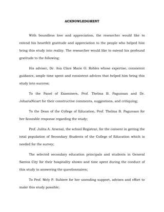 ACKNOWLEDGMENT
With boundless love and appreciation, the researcher would like to
extend his heartfelt gratitude and appreciation to the people who helped him
bring this study into reality. The researcher would like to extend his profound
gratitude to the following:
His adviser, Dr. Ava Clare Marie O. Robles whose expertise, consistent
guidance, ample time spent and consistent advices that helped him bring this
study into success;
To the Panel of Examiners, Prof. Thelma B. Pagunsan and Dr.
JohariaNicart for their constructive comments, suggestions, and critiquing;
To the Dean of the College of Education, Prof. Thelma B. Pagunsan for
her favorable response regarding the study;
Prof. Julita A. Arsenal, the school Registrar, for the consent in getting the
total population of Secondary Students of the College of Education which is
needed for the survey;
The selected secondary education principals and students in General
Santos City for their hospitality shown and time spent during the conduct of
this study in answering the questionnaires;
To Prof. Mely P. Subiere for her unending support, advises and effort to
make this study possible;
 