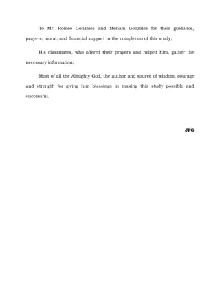 To Mr. Romeo Gonzales and Meriam Gonzales for their guidance,
prayers, moral, and financial support in the completion of this study;
His classmates, who offered their prayers and helped him, gather the
necessary information;
Most of all the Almighty God, the author and source of wisdom, courage
and strength for giving him blessings in making this study possible and
successful.
JFG
 