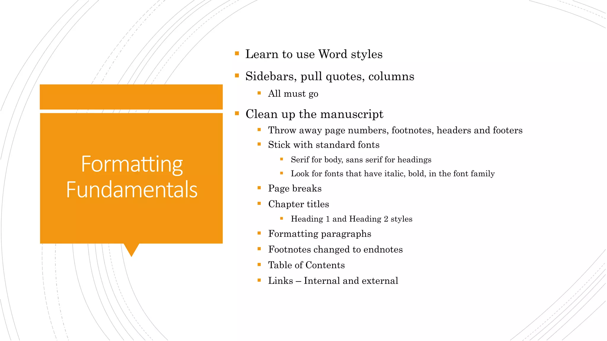 Formatting
Fundamentals
 Learn to use Word styles
 Sidebars, pull quotes, columns
 All must go
 Clean up the manuscript
 Throw away page numbers, footnotes, headers and footers
 Stick with standard fonts
 Serif for body, sans serif for headings
 Look for fonts that have italic, bold, in the font family
 Page breaks
 Chapter titles
 Heading 1 and Heading 2 styles
 Formatting paragraphs
 Footnotes changed to endnotes
 Table of Contents
 Links – Internal and external
 