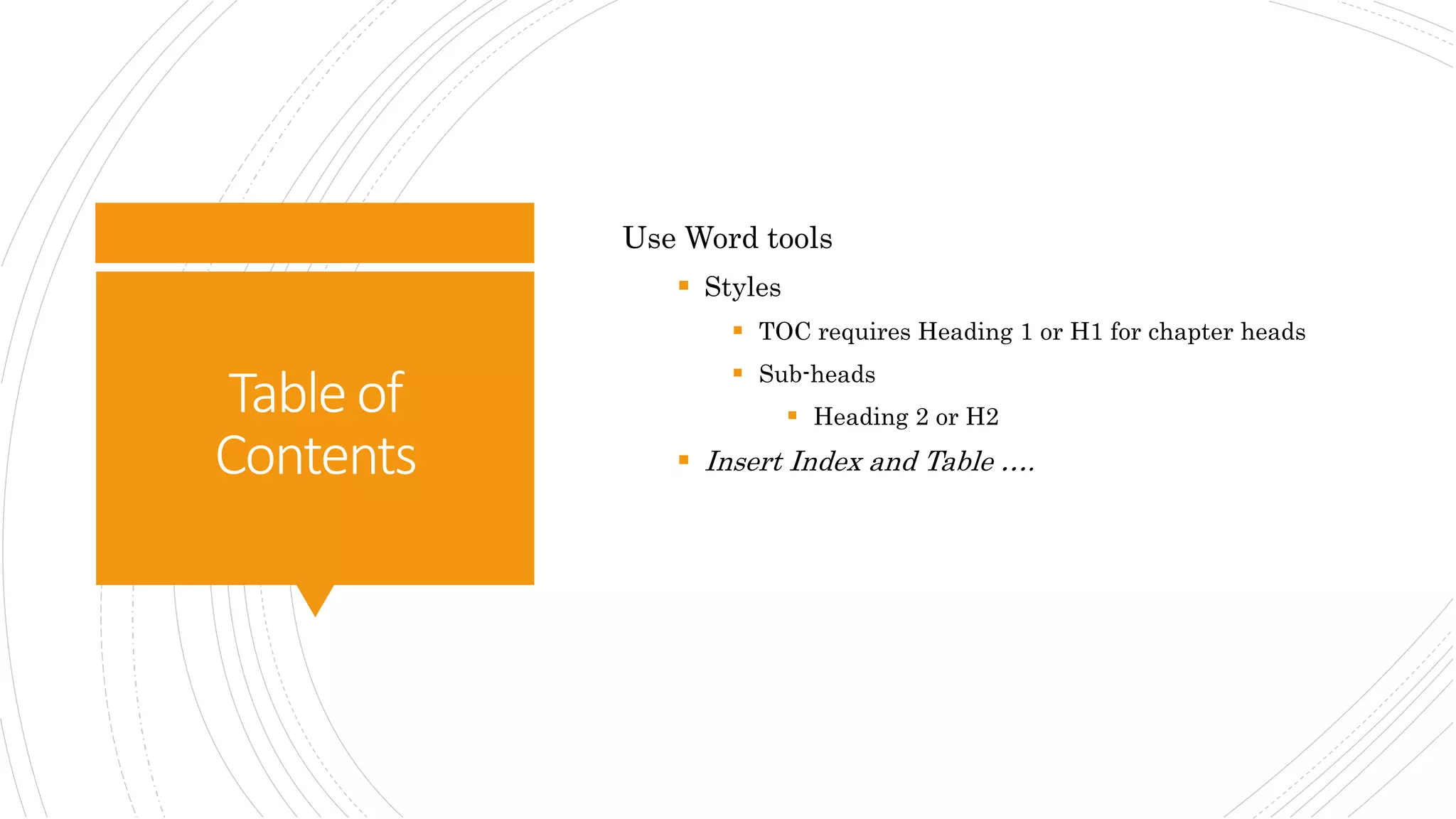 Tableof
Contents
Use Word tools
 Styles
 TOC requires Heading 1 or H1 for chapter heads
 Sub-heads
 Heading 2 or H2
 Insert Index and Table ….
 
