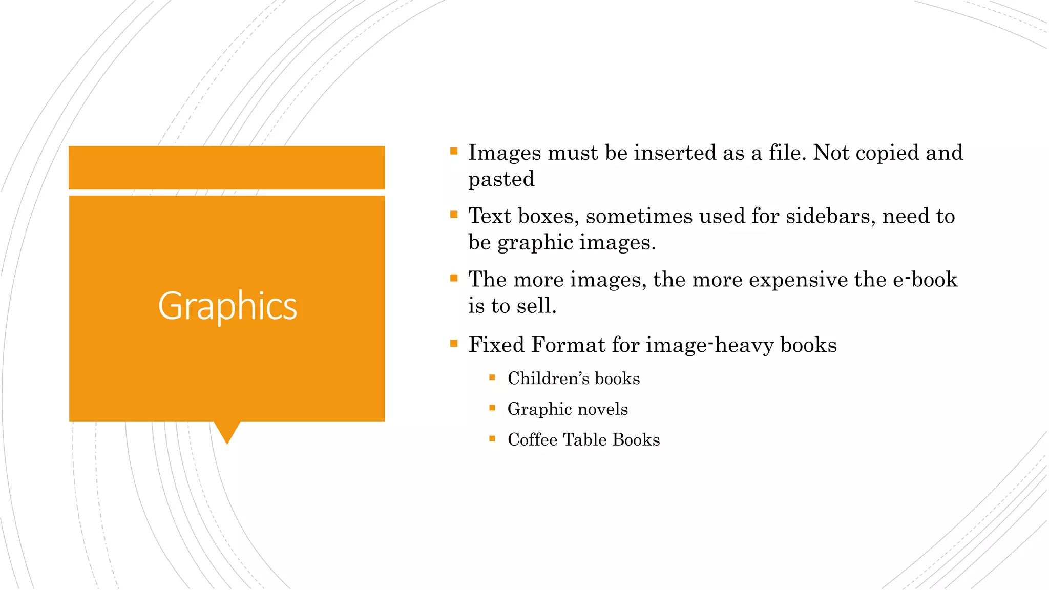 Graphics
 Images must be inserted as a file. Not copied and
pasted
 Text boxes, sometimes used for sidebars, need to
be graphic images.
 The more images, the more expensive the e-book
is to sell.
 Fixed Format for image-heavy books
 Children’s books
 Graphic novels
 Coffee Table Books
 