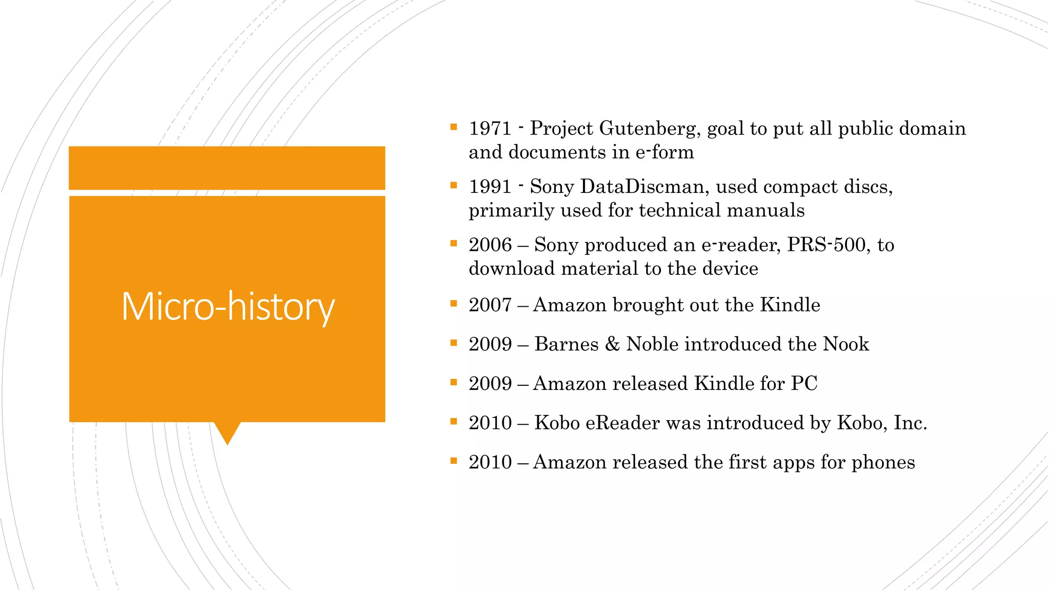 Micro-history
 1971 - Project Gutenberg, goal to put all public domain
and documents in e-form
 1991 - Sony DataDiscman, used compact discs,
primarily used for technical manuals
 2006 – Sony produced an e-reader, PRS-500, to
download material to the device
 2007 – Amazon brought out the Kindle
 2009 – Barnes & Noble introduced the Nook
 2009 – Amazon released Kindle for PC
 2010 – Kobo eReader was introduced by Kobo, Inc.
 2010 – Amazon released the first apps for phones
 