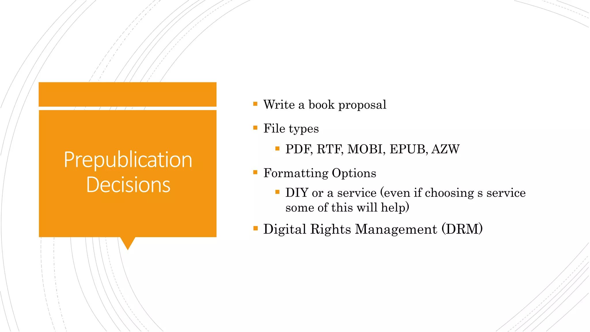 Prepublication
Decisions
 Write a book proposal
 File types
 PDF, RTF, MOBI, EPUB, AZW
 Formatting Options
 DIY or a service (even if choosing s service
some of this will help)
 Digital Rights Management (DRM)
 