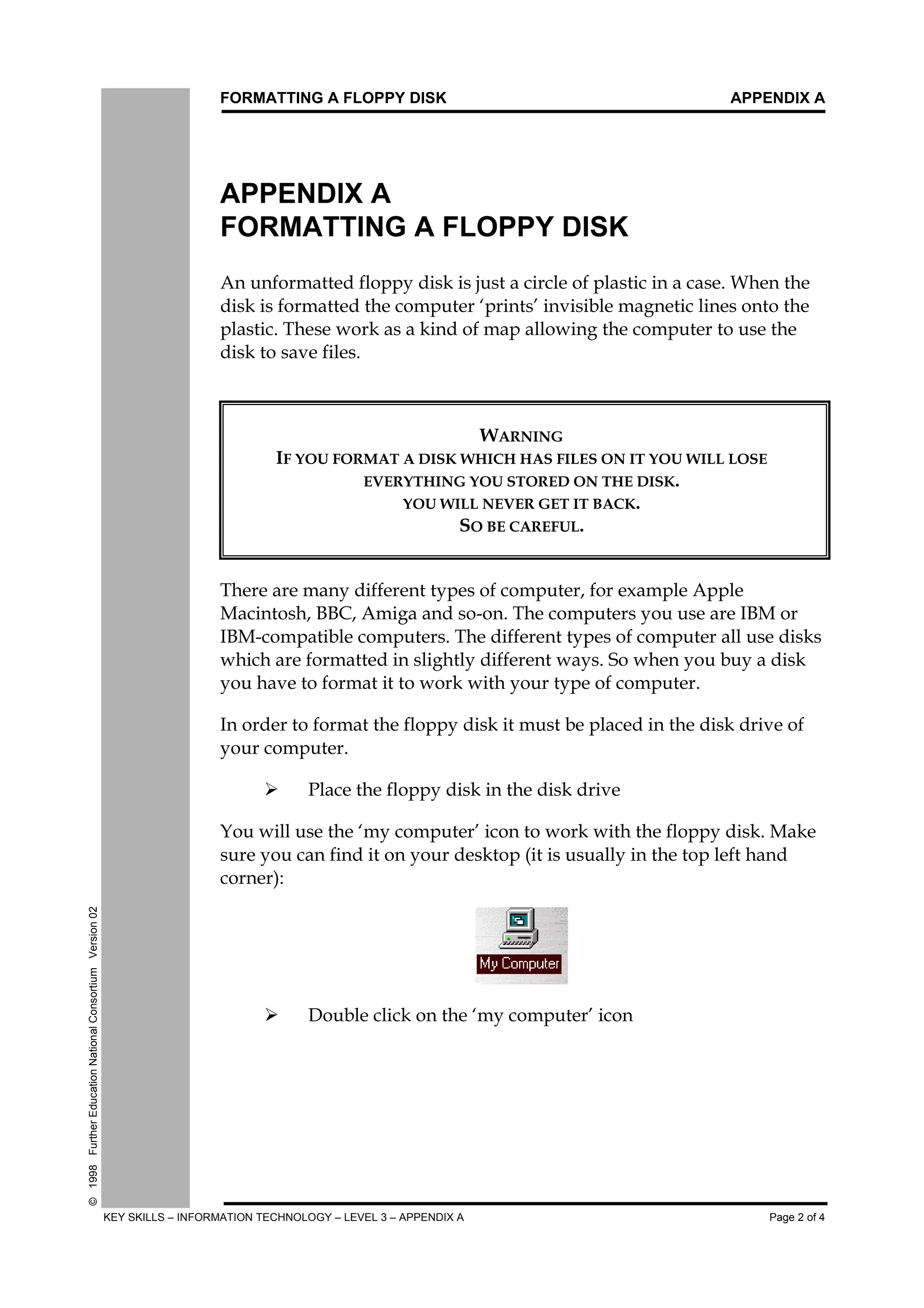 FORMATTING A FLOPPY DISK APPENDIX A
KEY SKILLS – INFORMATION TECHNOLOGY – LEVEL 3 – APPENDIX A Page 2 of 4
©1998FurtherEducationNationalConsortiumVersion02
APPENDIX A
FORMATTING A FLOPPY DISK
$Q#XQIRUPDWWHG#IORSS#GLVN#LV#MXVW#D#FLUFOH#RI#SODVWLF#LQ#D#FDVH1#:KHQ#WKH
GLVN#LV#IRUPDWWHG#WKH#FRPSXWHU#¶SULQWV·#LQYLVLEOH#PDJQHWLF#OLQHV#RQWR#WKH
SODVWLF1#7KHVH#ZRUN#DV#D#NLQG#RI#PDS#DOORZLQJ#WKH#FRPSXWHU#WR#XVH#WKH
GLVN#WR#VDYH#ILOHV1
:$51,1*
,)#<28#)250$7#$#',6.#:+,&+#+$6#),/(6#21#,7#<28#:,//#/26(
(9(5<7+,1*#<28#6725('#21#7+(#',6.1
<28#:,//#1(9(5#*(7#,7#%$&.1
62#%(#&$5()8/1
7KHUH#DUH#PDQ#GLIIHUHQW#WSHV#RI#FRPSXWHU/#IRU#H[DPSOH#$SSOH
0DFLQWRVK/#%%&/#$PLJD#DQG#VR0RQ1#7KH#FRPSXWHUV#RX#XVH#DUH#,%0#RU
,%00FRPSDWLEOH#FRPSXWHUV1#7KH#GLIIHUHQW#WSHV#RI#FRPSXWHU#DOO#XVH#GLVNV
ZKLFK#DUH#IRUPDWWHG#LQ#VOLJKWO#GLIIHUHQW#ZDV1#6R#ZKHQ#RX#EX#D#GLVN
RX#KDYH#WR#IRUPDW#LW#WR#ZRUN#ZLWK#RXU#WSH#RI#FRPSXWHU1
,Q#RUGHU#WR#IRUPDW#WKH#IORSS#GLVN#LW#PXVW#EH#SODFHG#LQ#WKH#GLVN#GULYH#RI
RXU#FRPSXWHU1
¾ý 3ODFH#WKH#IORSS#GLVN#LQ#WKH#GLVN#GULYH
<RX#ZLOO#XVH#WKH#¶P#FRPSXWHU·#LFRQ#WR#ZRUN#ZLWK#WKH#IORSS#GLVN1#0DNH
VXUH#RX#FDQ#ILQG#LW#RQ#RXU#GHVNWRS#+LW#LV#XVXDOO#LQ#WKH#WRS#OHIW#KDQG
FRUQHU,=
¾ý 'RXEOH#FOLFN#RQ#WKH#¶P#FRPSXWHU·#LFRQ
 