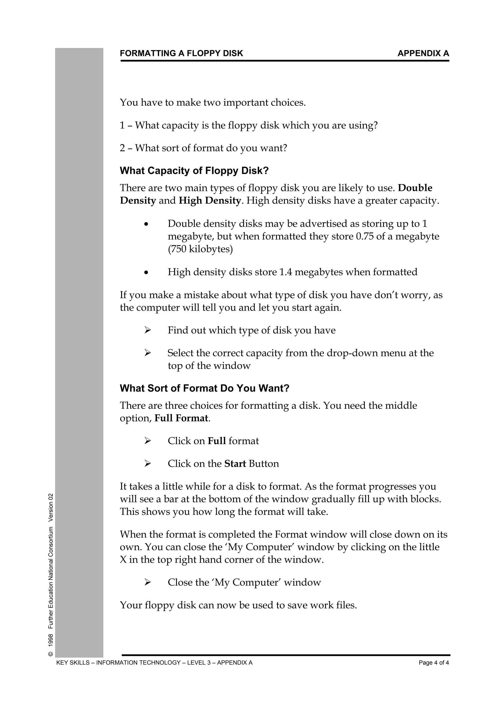 FORMATTING A FLOPPY DISK APPENDIX A
KEY SKILLS – INFORMATION TECHNOLOGY – LEVEL 3 – APPENDIX A Page 4 of 4
©1998FurtherEducationNationalConsortiumVersion02
<RX#KDYH#WR#PDNH#WZR#LPSRUWDQW#FKRLFHV1
4#²#:KDW#FDSDFLW#LV#WKH#IORSS#GLVN#ZKLFK#RX#DUH#XVLQJ"
5#²#:KDW#VRUW#RI#IRUPDW#GR#RX#ZDQW"
What Capacity of Floppy Disk?
7KHUH#DUH#WZR#PDLQ#WSHV#RI#IORSS#GLVN#RX#DUH#OLNHO#WR#XVH1#'RXEOH
'HQVLW#DQG#+LJK#'HQVLW1#+LJK#GHQVLW#GLVNV#KDYH#D#JUHDWHU#FDSDFLW1
xý 'RXEOH#GHQVLW#GLVNV#PD#EH#DGYHUWLVHG#DV#VWRULQJ#XS#WR#4
PHJDEWH/#EXW#ZKHQ#IRUPDWWHG#WKH#VWRUH#31:8#RI#D#PHJDEWH
+:83#NLOREWHV,
xý +LJK#GHQVLW#GLVNV#VWRUH#417#PHJDEWHV#ZKHQ#IRUPDWWHG
,I#RX#PDNH#D#PLVWDNH#DERXW#ZKDW#WSH#RI#GLVN#RX#KDYH#GRQ·W#ZRUU/#DV
WKH#FRPSXWHU#ZLOO#WHOO#RX#DQG#OHW#RX#VWDUW#DJDLQ1
¾ý )LQG#RXW#ZKLFK#WSH#RI#GLVN#RX#KDYH
¾ý 6HOHFW#WKH#FRUUHFW#FDSDFLW#IURP#WKH#GURS0GRZQ#PHQX#DW#WKH
WRS#RI#WKH#ZLQGRZ
What Sort of Format Do You Want?
7KHUH#DUH#WKUHH#FKRLFHV#IRU#IRUPDWWLQJ#D#GLVN1#<RX#QHHG#WKH#PLGGOH
RSWLRQ/#)XOO#)RUPDW1
¾ý &OLFN#RQ#)XOO#IRUPDW
¾ý &OLFN#RQ#WKH#6WDUW#%XWWRQ
,W#WDNHV#D#OLWWOH#ZKLOH#IRU#D#GLVN#WR#IRUPDW1#$V#WKH#IRUPDW#SURJUHVVHV#RX
ZLOO#VHH#D#EDU#DW#WKH#ERWWRP#RI#WKH#ZLQGRZ#JUDGXDOO#ILOO#XS#ZLWK#EORFNV1
7KLV#VKRZV#RX#KRZ#ORQJ#WKH#IRUPDW#ZLOO#WDNH1
:KHQ#WKH#IRUPDW#LV#FRPSOHWHG#WKH#)RUPDW#ZLQGRZ#ZLOO#FORVH#GRZQ#RQ#LWV
RZQ1#<RX#FDQ#FORVH#WKH#¶0#&RPSXWHU·#ZLQGRZ#E#FOLFNLQJ#RQ#WKH#OLWWOH
;#LQ#WKH#WRS#ULJKW#KDQG#FRUQHU#RI#WKH#ZLQGRZ1
¾ý &ORVH#WKH#¶0#&RPSXWHU·#ZLQGRZ
<RXU#IORSS#GLVN#FDQ#QRZ#EH#XVHG#WR#VDYH#ZRUN#ILOHV1
 