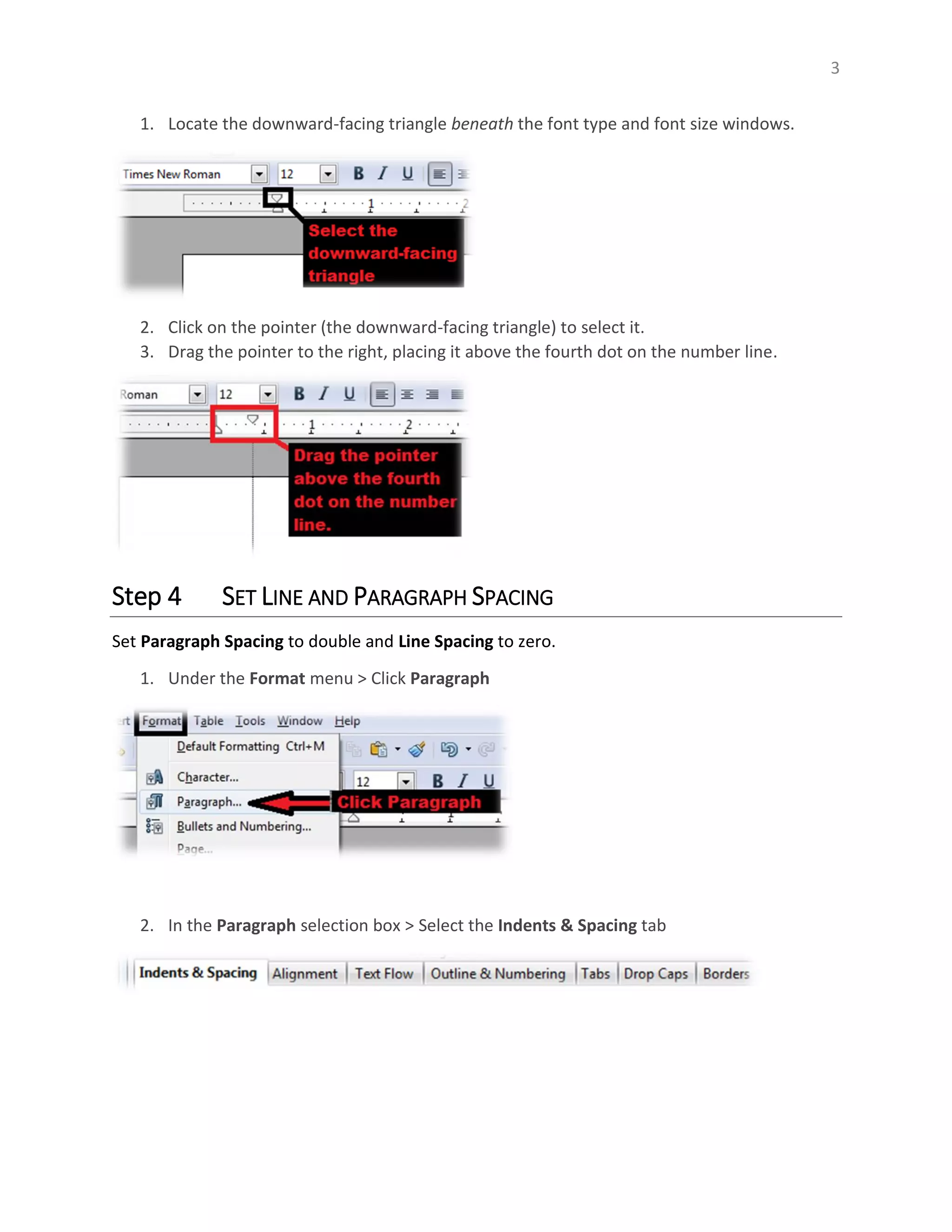 3
1. Locate the downward-facing triangle beneath the font type and font size windows.
2. Click on the pointer (the downward-facing triangle) to select it.
3. Drag the pointer to the right, placing it above the fourth dot on the number line.
Step 4 SET LINE AND PARAGRAPH SPACING
Set Paragraph Spacing to double and Line Spacing to zero.
1. Under the Format menu > Click Paragraph
2. In the Paragraph selection box > Select the Indents & Spacing tab
 