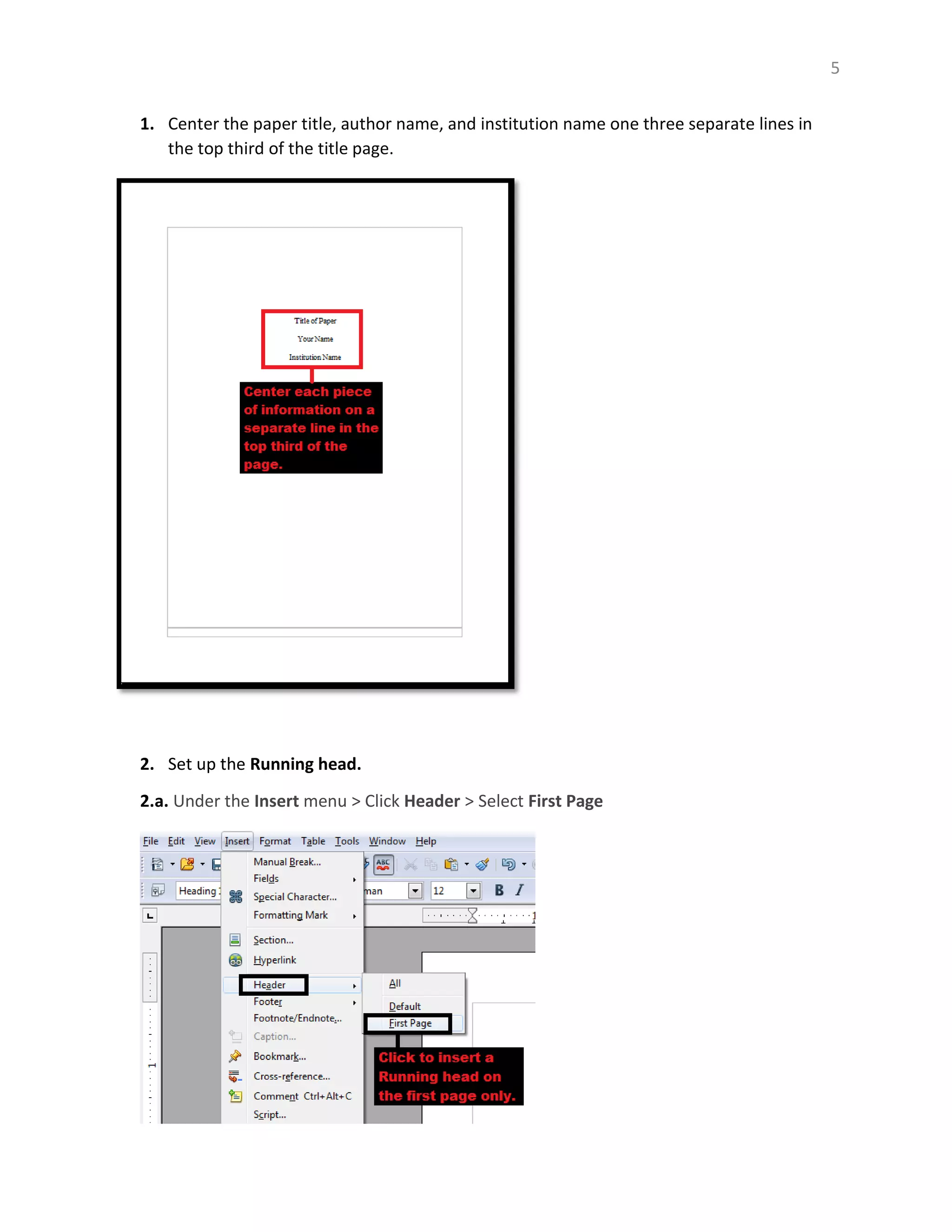 5
1. Center the paper title, author name, and institution name one three separate lines in
the top third of the title page.
2. Set up the Running head.
2.a. Under the Insert menu > Click Header > Select First Page
 