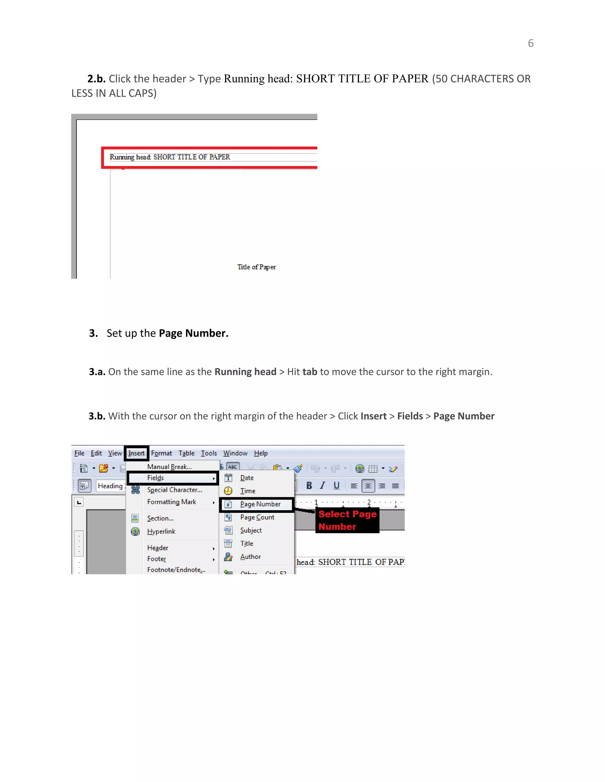 6
2.b. Click the header > Type Running head: SHORT TITLE OF PAPER (50 CHARACTERS OR
LESS IN ALL CAPS)
3. Set up the Page Number.
3.a. On the same line as the Running head > Hit tab to move the cursor to the right margin.
3.b. With the cursor on the right margin of the header > Click Insert > Fields > Page Number
 