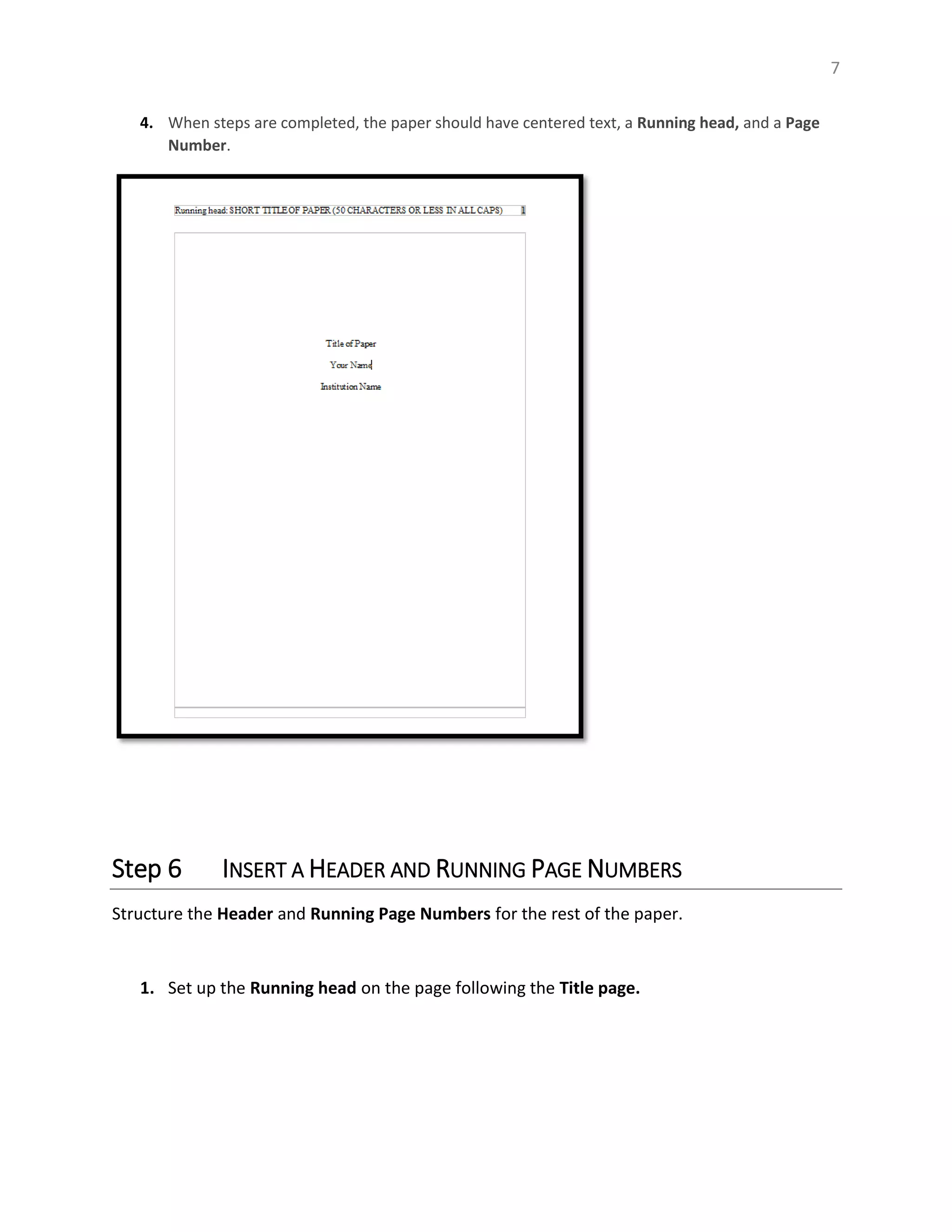 7
4. When steps are completed, the paper should have centered text, a Running head, and a Page
Number.
Step 6 INSERT A HEADER AND RUNNING PAGE NUMBERS
Structure the Header and Running Page Numbers for the rest of the paper.
1. Set up the Running head on the page following the Title page.
 