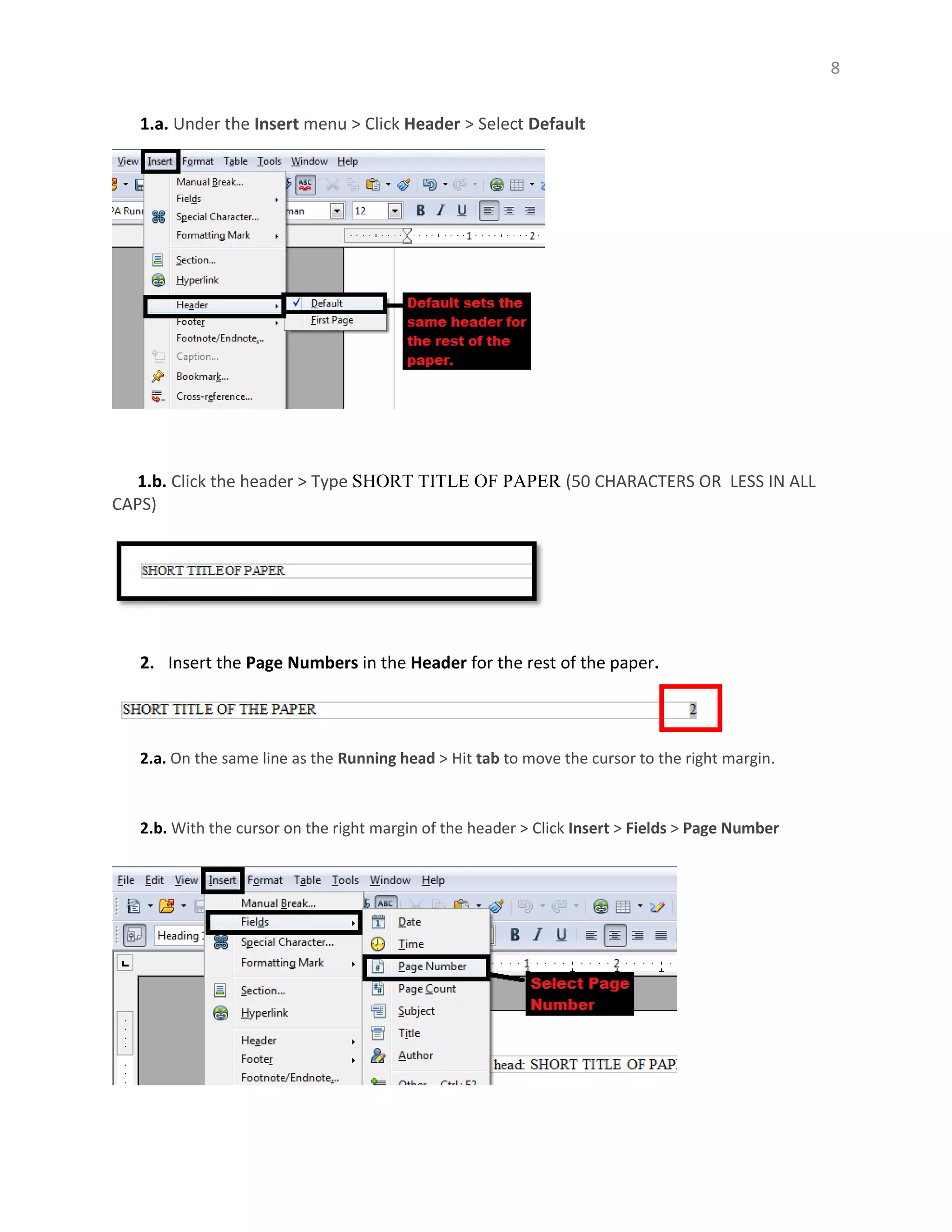 8
1.a. Under the Insert menu > Click Header > Select Default
1.b. Click the header > Type SHORT TITLE OF PAPER (50 CHARACTERS OR LESS IN ALL
CAPS)
2. Insert the Page Numbers in the Header for the rest of the paper.
2.a. On the same line as the Running head > Hit tab to move the cursor to the right margin.
2.b. With the cursor on the right margin of the header > Click Insert > Fields > Page Number
 