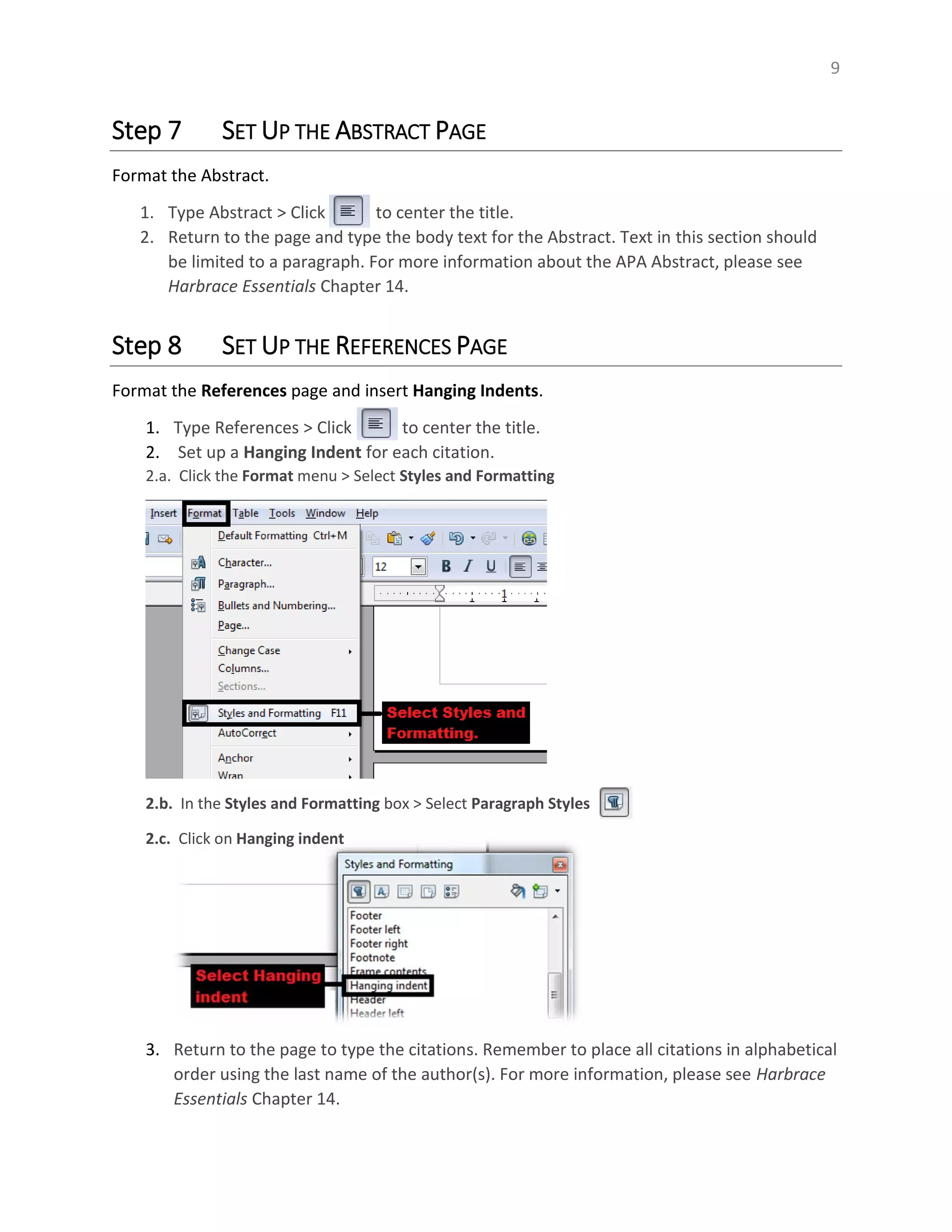 9
Step 7 SET UP THE ABSTRACT PAGE
Format the Abstract.
1. Type Abstract > Click to center the title.
2. Return to the page and type the body text for the Abstract. Text in this section should
be limited to a paragraph. For more information about the APA Abstract, please see
Harbrace Essentials Chapter 14.
Step 8 SET UP THE REFERENCES PAGE
Format the References page and insert Hanging Indents.
1. Type References > Click to center the title.
2. Set up a Hanging Indent for each citation.
2.a. Click the Format menu > Select Styles and Formatting
2.b. In the Styles and Formatting box > Select Paragraph Styles
2.c. Click on Hanging indent
3. Return to the page to type the citations. Remember to place all citations in alphabetical
order using the last name of the author(s). For more information, please see Harbrace
Essentials Chapter 14.
 