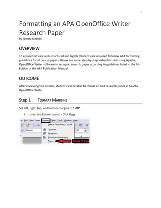 1
Formatting an APA OpenOffice Writer
Research Paper
By Tamara Mitchell
OVERVIEW
To ensure texts are well-structured and legible students are required to follow APA formatting
guidelines for all course papers. Below are some step-by-step instructions for using Apache
OpenOffice Writer software to set up a research paper according to guidelines listed in the 6th
Edition of the APA Publication Manual.
OUTCOME
After reviewing this tutorial, students will be able to format an APA research paper in Apache
OpenOffice Writer.
Step 1 FORMAT MARGINS
Set left, right, top, and bottom margins to 1.00”.
1. Under the Format menu > Click Page
 