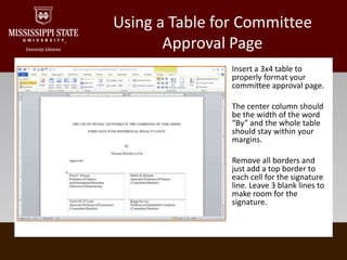 Using a Table for Committee Approval PageInsert a 3x4 table to properly format your committee approval page.The center column should be the width of the word “By” and the whole table should stay within your margins.Remove all borders and just add a top border to each cell for the signature line. Leave 3 blank lines to make room for the signature.