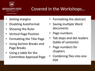 Covered in the Workshops…Setting marginsDisabling AutoFormat Showing the RulerVertical Page PositionFormatting the Title PageUsing Section Breaks and Page BreaksUsing a table for the Committee Approval PageFormatting the abstractSaving multiple Word documentsPage numbersTab stops and dot leaders (table of contents)Page numbers for chaptersCombining files into one PDF
