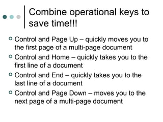 Combine operational keys to
save time!!!
 Control and Page Up – quickly moves you to
the first page of a multi-page document
 Control and Home – quickly takes you to the
first line of a document
 Control and End – quickly takes you to the
last line of a document
 Control and Page Down – moves you to the
next page of a multi-page document
 