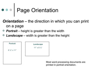 Page Orientation
Orientation – the direction in which you can print
on a page
 Portrait – height is greater than the width
 Landscape – width is greater than the height
Portrait
8 ½” x 11”
Landscape
11” x 8 ½”
Most word processing documents are
printed in portrait orientation.
 
