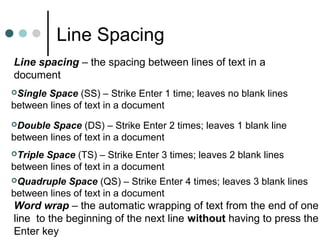 Line Spacing
Line spacing – the spacing between lines of text in a
document
Single Space (SS) – Strike Enter 1 time; leaves no blank lines
between lines of text in a document
Double Space (DS) – Strike Enter 2 times; leaves 1 blank line
between lines of text in a document
Triple Space (TS) – Strike Enter 3 times; leaves 2 blank lines
between lines of text in a document
Quadruple Space (QS) – Strike Enter 4 times; leaves 3 blank lines
between lines of text in a document
Word wrap – the automatic wrapping of text from the end of one
line to the beginning of the next line without having to press the
Enter key
 