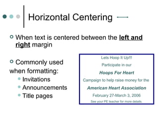 Horizontal Centering
 When text is centered between the left and
right margin
 Commonly used
when formatting:
Invitations
Announcements
Title pages
Lets Hoop It Up!!!
Participate in our
Hoops For Heart
Campaign to help raise money for the
American Heart Association
February 27-March 3, 2006
See your PE teacher for more details.
 