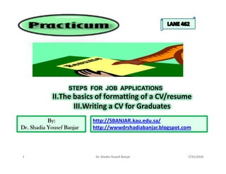 STEPS FOR JOB APPLICATIONS
             II.The basics of formatting of a CV/resume
                    III.Writing a CV for Graduates
           By:             http://SBANJAR.kau.edu.sa/
Dr. Shadia Yousef Banjar   http://wwwdrshadiabanjar.blogspot.com




1                           Dr. Shadia Yousef Banjar          7/25/2010
 