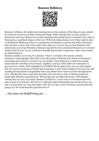 Ramona Bulldawg
Ramona, California, the simply heart warming town on the outskirts of San Diego County, should
be on the list of sites to see when visiting San Diego. With a friendly face on every corner to a
historically rural town, Ramona is an under rated place that should not be overlooked. The youth of
Ramona has a significant impact on the town. With town shops closing every Friday night to cheer
on the Ramona Bulldawgs, there is no uncertainty that Ramona is just one big family community
that welcomes visitors with a keen smile. Since there are very few ways to enter Ramona, each
entrance has an inviting Welcome to Ramona sign that the town customized themselves to welcome
visitors from all over. As one would drive through Ramona they would most... Show more content
on Helpwriting.net ...
Ramona contains over twenty five churches. There is a church to fit everyone s beliefs,
preferences, and languages. Much like every other aspect of Ramona, the church environment is
welcoming and everyone is excited to see one another. Since Ramona is a small town, people
attend churches with their closest friends, neighbors, and foes which allows the community to
grow more as a whole. With a population of 20,000 in 38.43 square miles, one can only imagine
how the social environment is friendly and comforting. A town where children never get away with
anything because parents and guardians know one another from various activities throughout the
town. Whether they know each other from their kid s activities or they re lifelong friends, the
bonds make Ramona a peaceful town. With having only one high school since 1894 familiar,
smiling faces are seen everywhere. Ramona, California is a town with an environment that will
make anyone feel welcome. With all of it s character and livelihood Ramona should not be a site
that is missed when one visits San Diego. After all, it is only a short 30 minute commute from the
grungy city life to the beautiful, spacious town of
... Get more on HelpWriting.net ...
 