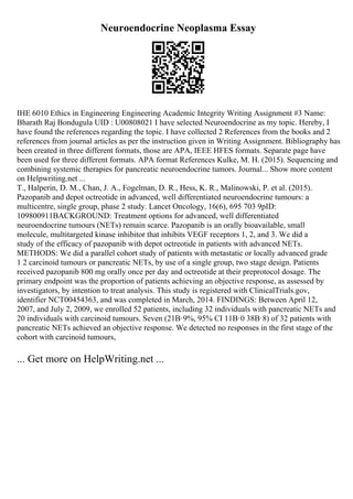 Neuroendocrine Neoplasma Essay
IHE 6010 Ethics in Engineering Engineering Academic Integrity Writing Assignment #3 Name:
Bharath Raj Bondugula UID : U00808021 I have selected Neuroendocrine as my topic. Hereby, I
have found the references regarding the topic. I have collected 2 References from the books and 2
references from journal articles as per the instruction given in Writing Assignment. Bibliography has
been created in three different formats, those are APA, IEEE HFES formats. Separate page have
been used for three different formats. APA format References Kulke, M. H. (2015). Sequencing and
combining systemic therapies for pancreatic neuroendocrine tumors. Journal... Show more content
on Helpwriting.net ...
T., Halperin, D. M., Chan, J. A., Fogelman, D. R., Hess, K. R., Malinowski, P. et al. (2015).
Pazopanib and depot octreotide in advanced, well differentiated neuroendocrine tumours: a
multicentre, single group, phase 2 study. Lancet Oncology, 16(6), 695 703 9pID:
109800911BACKGROUND: Treatment options for advanced, well differentiated
neuroendocrine tumours (NETs) remain scarce. Pazopanib is an orally bioavailable, small
molecule, multitargeted kinase inhibitor that inhibits VEGF receptors 1, 2, and 3. We did a
study of the efficacy of pazopanib with depot octreotide in patients with advanced NETs.
METHODS: We did a parallel cohort study of patients with metastatic or locally advanced grade
1 2 carcinoid tumours or pancreatic NETs, by use of a single group, two stage design. Patients
received pazopanib 800 mg orally once per day and octreotide at their preprotocol dosage. The
primary endpoint was the proportion of patients achieving an objective response, as assessed by
investigators, by intention to treat analysis. This study is registered with ClinicalTrials.gov,
identifier NCT00454363, and was completed in March, 2014. FINDINGS: Between April 12,
2007, and July 2, 2009, we enrolled 52 patients, including 32 individuals with pancreatic NETs and
20 individuals with carcinoid tumours. Seven (21В·9%, 95% CI 11В·0 38В·8) of 32 patients with
pancreatic NETs achieved an objective response. We detected no responses in the first stage of the
cohort with carcinoid tumours,
... Get more on HelpWriting.net ...
 