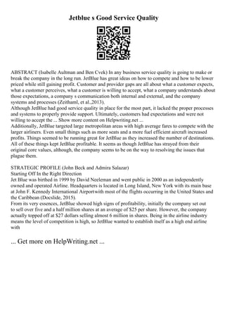 Jetblue s Good Service Quality
ABSTRACT (Isabelle Aultman and Ben Cvek) In any business service quality is going to make or
break the company in the long run. JetBlue has great ideas on how to compete and how to be lower
priced while still gaining profit. Customer and provider gaps are all about what a customer expects,
what a customer perceives, what a customer is willing to accept, what a company understands about
those expectations, a company s communication both internal and external, and the company
systems and processes (Zeithaml, et al.,2013).
Although JetBlue had good service quality in place for the most part, it lacked the proper processes
and systems to properly provide support. Ultimately, customers had expectations and were not
willing to accept the ... Show more content on Helpwriting.net ...
Additionally, JetBlue targeted large metropolitan areas with high average fares to compete with the
larger airliners. Even small things such as more seats and a more fuel efficient aircraft increased
profits. Things seemed to be running great for JetBlue as they increased the number of destinations.
All of these things kept JetBlue profitable. It seems as though JetBlue has strayed from their
original core values, although, the company seems to be on the way to resolving the issues that
plague them.
STRATEGIC PROFILE (John Beck and Admira Salazar)
Starting Off In the Right Direction
Jet Blue was birthed in 1999 by David Neeleman and went public in 2000 as an independently
owned and operated Airline. Headquarters is located in Long Island, New York with its main base
at John F. Kennedy International Airportwith most of the flights occurring in the United States and
the Caribbean (Docslide, 2015).
From its very essences, JetBlue showed high signs of profitability, initially the company set out
to sell over five and a half million shares at an average of $25 per share. However, the company
actually topped off at $27 dollars selling almost 6 million in shares. Being in the airline industry
means the level of competition is high, so JetBlue wanted to establish itself as a high end airline
with
... Get more on HelpWriting.net ...
 