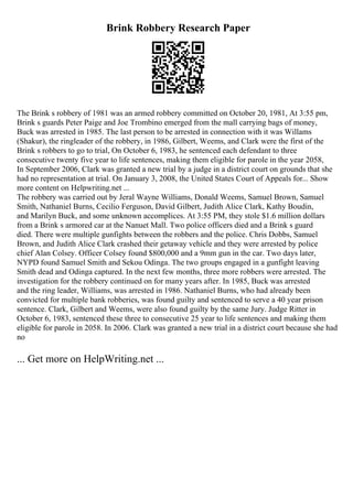 Brink Robbery Research Paper
The Brink s robbery of 1981 was an armed robbery committed on October 20, 1981, At 3:55 pm,
Brink s guards Peter Paige and Joe Trombino emerged from the mall carrying bags of money,
Buck was arrested in 1985. The last person to be arrested in connection with it was Willams
(Shakur), the ringleader of the robbery, in 1986, Gilbert, Weems, and Clark were the first of the
Brink s robbers to go to trial, On October 6, 1983, he sentenced each defendant to three
consecutive twenty five year to life sentences, making them eligible for parole in the year 2058,
In September 2006, Clark was granted a new trial by a judge in a district court on grounds that she
had no representation at trial. On January 3, 2008, the United States Court of Appeals for... Show
more content on Helpwriting.net ...
The robbery was carried out by Jeral Wayne Williams, Donald Weems, Samuel Brown, Samuel
Smith, Nathaniel Burns, Cecilio Ferguson, David Gilbert, Judith Alice Clark, Kathy Boudin,
and Marilyn Buck, and some unknown accomplices. At 3:55 PM, they stole $1.6 million dollars
from a Brink s armored car at the Nanuet Mall. Two police officers died and a Brink s guard
died. There were multiple gunfights between the robbers and the police. Chris Dobbs, Samuel
Brown, and Judith Alice Clark crashed their getaway vehicle and they were arrested by police
chief Alan Colsey. Officer Colsey found $800,000 and a 9mm gun in the car. Two days later,
NYPD found Samuel Smith and Sekou Odinga. The two groups engaged in a gunfight leaving
Smith dead and Odinga captured. In the next few months, three more robbers were arrested. The
investigation for the robbery continued on for many years after. In 1985, Buck was arrested
and the ring leader, Williams, was arrested in 1986. Nathaniel Burns, who had already been
convicted for multiple bank robberies, was found guilty and sentenced to serve a 40 year prison
sentence. Clark, Gilbert and Weems, were also found guilty by the same Jury. Judge Ritter in
October 6, 1983, sentenced these three to consecutive 25 year to life sentences and making them
eligible for parole in 2058. In 2006. Clark was granted a new trial in a district court because she had
no
... Get more on HelpWriting.net ...
 