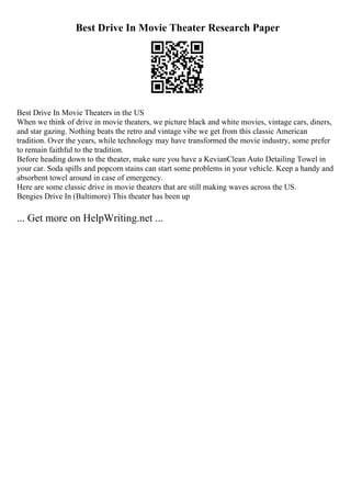 Best Drive In Movie Theater Research Paper
Best Drive In Movie Theaters in the US
When we think of drive in movie theaters, we picture black and white movies, vintage cars, diners,
and star gazing. Nothing beats the retro and vintage vibe we get from this classic American
tradition. Over the years, while technology may have transformed the movie industry, some prefer
to remain faithful to the tradition.
Before heading down to the theater, make sure you have a KevianClean Auto Detailing Towel in
your car. Soda spills and popcorn stains can start some problems in your vehicle. Keep a handy and
absorbent towel around in case of emergency.
Here are some classic drive in movie theaters that are still making waves across the US.
Bengies Drive In (Baltimore) This theater has been up
... Get more on HelpWriting.net ...
 