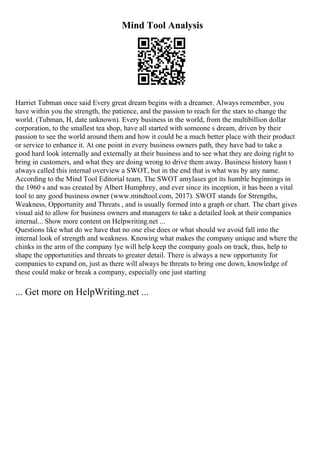 Mind Tool Analysis
Harriet Tubman once said Every great dream begins with a dreamer. Always remember, you
have within you the strength, the patience, and the passion to reach for the stars to change the
world. (Tubman, H, date unknown). Every business in the world, from the multibillion dollar
corporation, to the smallest tea shop, have all started with someone s dream, driven by their
passion to see the world around them and how it could be a much better place with their product
or service to enhance it. At one point in every business owners path, they have had to take a
good hard look internally and externally at their business and to see what they are doing right to
bring in customers, and what they are doing wrong to drive them away. Business history hasn t
always called this internal overview a SWOT, but in the end that is what was by any name.
According to the Mind Tool Editorial team, The SWOT amylases got its humble beginnings in
the 1960 s and was created by Albert Humphrey, and ever since its inception, it has been a vital
tool to any good business owner (www.mindtool.com, 2017). SWOT stands for Strengths,
Weakness, Opportunity and Threats , and is usually formed into a graph or chart. The chart gives
visual aid to allow for business owners and managers to take a detailed look at their companies
internal... Show more content on Helpwriting.net ...
Questions like what do we have that no one else does or what should we avoid fall into the
internal look of strength and weakness. Knowing what makes the company unique and where the
chinks in the arm of the company lye will help keep the company goals on track, thus, help to
shape the opportunities and threats to greater detail. There is always a new opportunity for
companies to expand on, just as there will always be threats to bring one down, knowledge of
these could make or break a company, especially one just starting
... Get more on HelpWriting.net ...
 