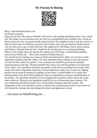 My Passion In Baking
Blog 3: specialfortunecookies.com
Growing my passion
Hope you are well. My name is Mitchell, I fell in love with cooking and baking when I was a small
girl. My mother was an excellent cook, her food was exemptio0nal and everybody who visited our
home used to give her very good remarks about the food. Our neighbors used to seek her services to
bake for them cakes for different occasional. Her cookies were very good and my friends used to
visit my home just to get a cookie from her. She taught most of the things I know about cooking
and I believe I learned from the best. I thank her for introducing me to cooking and baking.
When I went to high school my passion for cooking was still strong, I started baking birthday
cakes for my friends and ... Show more content on Helpwriting.net ...
You should start by reading your recipe carefully and understand it. Make sure you have all the
ingredients needed to bake the cookie. The most important thing in baking is care and accuracy
is a must for the cookie to be perfect. Your cooking tools should be good and use standard
measuring spoons and cups. The pan should be the correct size, and then prepare it as instructed
in the recipe. Your ingredients should be top quality, fresh and set according to the recipe. If the
recipe states that an ingredient should be at room temperature, make sure it is that way. Baking
powder can be tested for potency by adding it to hot water; it should bubble if it is good. Mix
baking powder to the flour before adding the other wet ingredients to ensure even distribution of
the powder. All ingredients should be at room temperature for perfect cookies unless the recipe
states otherwise. Measure your ingredients carefully by use of measuring cups or spoons. The
oven should be preheated for about 10 or 15mins before starting to bake the cookies. The
temperature of the oven should be exactly as stated in the recipe because too hot or too cold oven
will disrupt the cooking time and damage the texture and appearance of your
... Get more on HelpWriting.net ...
 