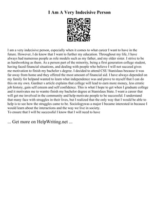 I Am A Very Indecisive Person
I am a very indecisive person, especially when it comes to what career I want to have in the
future. However, I do know that I want to further my education. Throughout my life, I have
always had numerous people as role models such as my father, and my older sister. I strive to be
as hardworking as them. As a person part of the minority, being a first generation college student,
having faced financial situations, and dealing with people who believe I will not succeed gives
me motivation to finish my bachelor s degree. I decided to attend CSU Stanislaus because it was
far away from home and they offered the most amount of financial aid. I have always depended on
my family for helpand wanted to learn what independence was and prove to myself that I can do
this on my own. Gardner s article explains that college will lead to earn more money, less erratic
job history, gain self esteem and self confidence. This is what I hope to get when I graduate college
and it motivates me to wantto finish my bachelor degree at Stanislaus State. I want a career that
will get me involved in the community and help motivate people to be successful. I understand
that many face with struggles in their lives, but I realized that the only way that I would be able to
help is to see how the struggles came to be. Sociologywas a major I became interested in because I
would learn about the interactions and the way we live in society.
To ensure that I will be successful I know that I will need to have
... Get more on HelpWriting.net ...
 