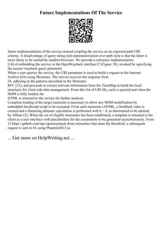 Future Implementations Of The Service
future implementations of the service instead coupling the service an an expected path URI
scheme. A disadvantage of query string style parameterization over path style is that the latter is
more likely to be cached by modern browsers. We provide a reference implementation
[14] of embedding the service in the OpenWayback interface12 (Figure 10), invoked by specifying
the access=wayback query parameter.
When a user queries the service, the URI parameter is used to build a request to the Internet
Archive (IA) using Memento. The service receives the response from
IA, adhering to the patterns described in the Memento
RFC [21], and proceeds to extract relevant information from the TimeMap to build the local
structures for client side data management. From this list of URI Ms, each is queried and when the
DOM is fully loaded, the
HTML is returned to the service for further analysis.
Complete loading of the target memento is necessary to allow any DOM modification by
embedded JavaScript script to be executed. From each memento s HTML, a SimHash value is
created and a Hamming distance calculation is performed with k = 4, as determined to be optimal
by AlSum [2]. When the set of eligible mementos has been established, a template is returned to the
client as a user interface with placeholders for the screenshots to be generated asynchronously. From
12 https://github.com/iipc/openwayback those mementos that meet the threshold, a subsequent
request is sent to IA using PhantomJS13 (a
... Get more on HelpWriting.net ...
 