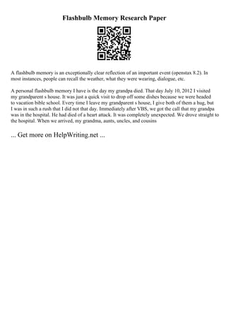 Flashbulb Memory Research Paper
A flashbulb memory is an exceptionally clear reflection of an important event (openstax 8.2). In
most instances, people can recall the weather, what they were wearing, dialogue, etc.
A personal flashbulb memory I have is the day my grandpa died. That day July 10, 2012 I visited
my grandparent s house. It was just a quick visit to drop off some dishes because we were headed
to vacation bible school. Every time I leave my grandparent s house, I give both of them a hug, but
I was in such a rush that I did not that day. Immediately after VBS, we got the call that my grandpa
was in the hospital. He had died of a heart attack. It was completely unexpected. We drove straight to
the hospital. When we arrived, my grandma, aunts, uncles, and cousins
... Get more on HelpWriting.net ...
 