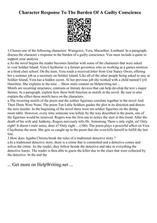 Character Response To The Burden Of A Guilty Conscience
1.Choose one of the following characters: Waregrave, Vera, Macarthur, Lombard. In a paragraph,
discuss the character s response to the burden of a guilty conscience. You must include a quote to
support your analysis.
a.As the novel begins the reader becomes familiar with some of the characters that were asked
to visit Soldier Island. Vera Claythorne is a former governess who us working as a games mistress
at a third class school. On the train, Vera reads a received letter from Una Nancy Owen, offering
her a summer job as a secretary on Soldier Island. Like all of the other people being asked to stay at
Soldier Island, Vera has a hidden secret. At her previous job she worked with a child named Cyril
Hamilton. She explains to the nine ... Show more content on Helpwriting.net ...
Motifs are recurring structures; contrasts or literary devices that can help develop the text s major
themes. In a paragraph, explain how these both function as motifs in the novel. Be sure to also
explain the effect these motifs have on the characters.
a.The recurring motifs of the poem and the soldier figurines correlate together in the novel And
Then There Were None. The poem Ten Little Soldiers guides the plot in its direction and directs
the next murder. In the beginning of the novel there were ten soldier figurines on the dining
room table. However, every time someone was killed, by the way described in the poem, one of
the figurines would be removed. Rogers was the first one to notice the start in this trend. After the
death of his wife and Anthony, Rogers nervously tells Dr. Armstrong There s only eight, sir! Only
eight! It doesn t male sense, does it? Only eight ... (106). The poem plays a powerful affect on Vera
Claythorne the most. She gets so caught up in the poem that she even kills herself to fulfill the last
line.
3.How does Agatha Christie break the rules of a traditional detective story ?
a.In a traditional detective story, there is a crime that is committed and a detective comes and
solves the crime. As the reader, they follow beside the detective and take in everything the
detective learns. The reader is then able to guess the killer due to the clues that were collected by
the detective. In the end the
... Get more on HelpWriting.net ...
 