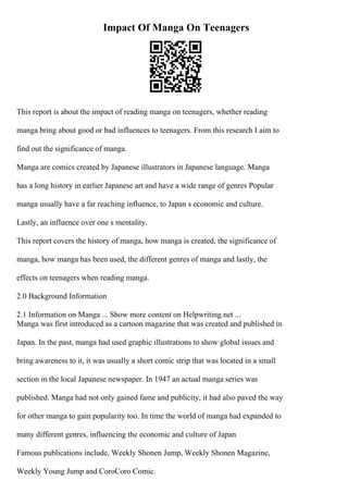 Impact Of Manga On Teenagers
This report is about the impact of reading manga on teenagers, whether reading
manga bring about good or bad influences to teenagers. From this research I aim to
find out the significance of manga.
Manga are comics created by Japanese illustrators in Japanese language. Manga
has a long history in earlier Japanese art and have a wide range of genres Popular
manga usually have a far reaching influence, to Japan s economic and culture.
Lastly, an influence over one s mentality.
This report covers the history of manga, how manga is created, the significance of
manga, how manga has been used, the different genres of manga and lastly, the
effects on teenagers when reading manga.
2.0 Background Information
2.1 Information on Manga ... Show more content on Helpwriting.net ...
Manga was first introduced as a cartoon magazine that was created and published in
Japan. In the past, manga had used graphic illustrations to show global issues and
bring awareness to it, it was usually a short comic strip that was located in a small
section in the local Japanese newspaper. In 1947 an actual manga series was
published. Manga had not only gained fame and publicity, it had also paved the way
for other manga to gain popularity too. In time the world of manga had expanded to
many different genres, influencing the economic and culture of Japan
Famous publications include, Weekly Shonen Jump, Weekly Shonen Magazine,
Weekly Young Jump and CoroCoro Comic.
 