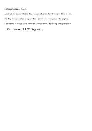 2.2 Significance of Manga
As stated previously, that reading manga influences how teenagers think and act.
Reading manga is often being used as a pastime for teenagers as the graphic
illustrations in manga often captivate their attention. By having teenager read or
... Get more on HelpWriting.net ...
 