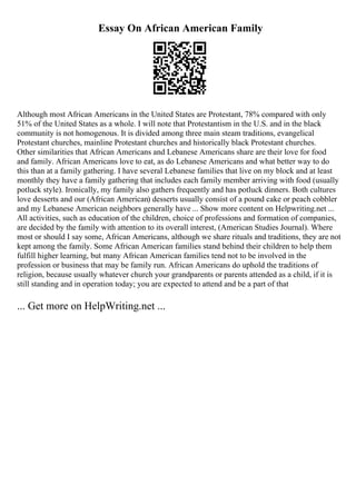 Essay On African American Family
Although most African Americans in the United States are Protestant, 78% compared with only
51% of the United States as a whole. I will note that Protestantism in the U.S. and in the black
community is not homogenous. It is divided among three main steam traditions, evangelical
Protestant churches, mainline Protestant churches and historically black Protestant churches.
Other similarities that African Americans and Lebanese Americans share are their love for food
and family. African Americans love to eat, as do Lebanese Americans and what better way to do
this than at a family gathering. I have several Lebanese families that live on my block and at least
monthly they have a family gathering that includes each family member arriving with food (usually
potluck style). Ironically, my family also gathers frequently and has potluck dinners. Both cultures
love desserts and our (African American) desserts usually consist of a pound cake or peach cobbler
and my Lebanese American neighbors generally have ... Show more content on Helpwriting.net ...
All activities, such as education of the children, choice of professions and formation of companies,
are decided by the family with attention to its overall interest, (American Studies Journal). Where
most or should I say some, African Americans, although we share rituals and traditions, they are not
kept among the family. Some African American families stand behind their children to help them
fulfill higher learning, but many African American families tend not to be involved in the
profession or business that may be family run. African Americans do uphold the traditions of
religion, because usually whatever church your grandparents or parents attended as a child, if it is
still standing and in operation today; you are expected to attend and be a part of that
... Get more on HelpWriting.net ...
 