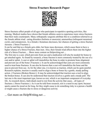 Stress Fracture Research Paper
Stress fractures affect people of all ages who participate in repetitive sporting activities, like
running. Medical studies have shown that female athletes seem to experience more stress fractures
than their male counterparts. Many orthopaedic surgeons attribute this to a condition referred to as
the female athlete triad : eating disorders (bulimia or anorexia), amenorrhea (infrequent menstrual
cycle), and osteoporosis. As a female s bonemass decreases, her chances of getting a stress fracture
increase. ( Stress Fractures ).
It can be said that as a female gets older, her bone mass decreases, which cause them to have a
higher chance of a Stress Fracture, than men. Also, their female triad affects them into the higher
risk of a Stress Fracture, ... Show more content on Helpwriting.net ...
The first one is a cast, which prevents from use and a medication will also be needed for bones to
get attached again. As found by research, a bone fracture is most commonly treated by the use of a
cast and/or splint. A cast or splint will immobilize the bone in order to promote bone alignment
and prevent use of the bone ( Fractures ). It can be acknowledged that casts are most commonly
used to treat bone fractures. It can also be known that a cast will immobilize the bone and the
area to prevent from use. As for the other one, it is known as traction, which can be quite painful.
Research explains, traction is usually used to align a bone or bones by a gentle, steady pulling
action. ( Fractures (Broken Bones) ). It may be acknowledged that traction uses a tool to align
the broken bones. It can also be understood that traction involves a gentle and a steady pull. The
last one is the most important type, known as rest, which is an important component of everyday
life. As research shows, Individuals need to rest from the activity that cause... all types of
fractures. ( Stress Fractures ). As it can be told from research, rest is a need in any sport, because
sports cannot be stood on for long, for they might cause to do something risky to a person s health
or might cause a fracture due to stress or dangerous activity
... Get more on HelpWriting.net ...
 