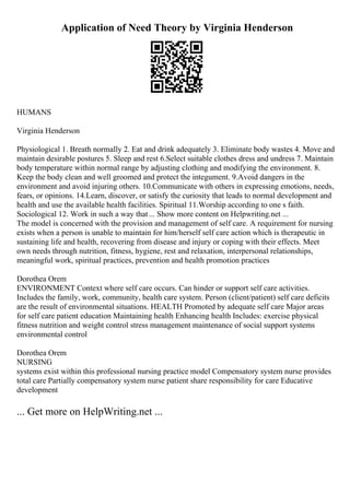 Application of Need Theory by Virginia Henderson
HUMANS
Virginia Henderson
Physiological 1. Breath normally 2. Eat and drink adequately 3. Eliminate body wastes 4. Move and
maintain desirable postures 5. Sleep and rest 6.Select suitable clothes dress and undress 7. Maintain
body temperature within normal range by adjusting clothing and modifying the environment. 8.
Keep the body clean and well groomed and protect the integument. 9.Avoid dangers in the
environment and avoid injuring others. 10.Communicate with others in expressing emotions, needs,
fears, or opinions. 14.Learn, discover, or satisfy the curiosity that leads to normal development and
health and use the available health facilities. Spiritual 11.Worship according to one s faith.
Sociological 12. Work in such a way that... Show more content on Helpwriting.net ...
The model is concerned with the provision and management of self care. A requirement for nursing
exists when a person is unable to maintain for him/herself self care action which is therapeutic in
sustaining life and health, recovering from disease and injury or coping with their effects. Meet
own needs through nutrition, fitness, hygiene, rest and relaxation, interpersonal relationships,
meaningful work, spiritual practices, prevention and health promotion practices
Dorothea Orem
ENVIRONMENT Context where self care occurs. Can hinder or support self care activities.
Includes the family, work, community, health care system. Person (client/patient) self care deficits
are the result of environmental situations. HEALTH Promoted by adequate self care Major areas
for self care patient education Maintaining health Enhancing health Includes: exercise physical
fitness nutrition and weight control stress management maintenance of social support systems
environmental control
Dorothea Orem
NURSING
systems exist within this professional nursing practice model Compensatory system nurse provides
total care Partially compensatory system nurse patient share responsibility for care Educative
development
... Get more on HelpWriting.net ...
 