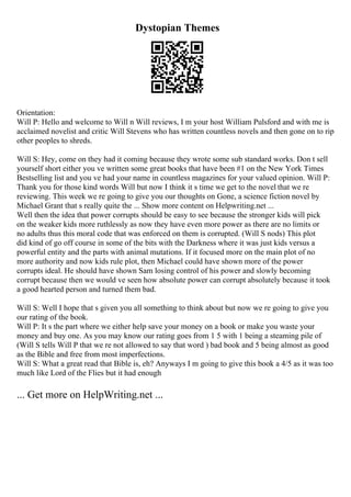 Dystopian Themes
Orientation:
Will P: Hello and welcome to Will n Will reviews, I m your host William Pulsford and with me is
acclaimed novelist and critic Will Stevens who has written countless novels and then gone on to rip
other peoples to shreds.
Will S: Hey, come on they had it coming because they wrote some sub standard works. Don t sell
yourself short either you ve written some great books that have been #1 on the New York Times
Bestselling list and you ve had your name in countless magazines for your valued opinion. Will P:
Thank you for those kind words Will but now I think it s time we get to the novel that we re
reviewing. This week we re going to give you our thoughts on Gone, a science fiction novel by
Michael Grant that s really quite the ... Show more content on Helpwriting.net ...
Well then the idea that power corrupts should be easy to see because the stronger kids will pick
on the weaker kids more ruthlessly as now they have even more power as there are no limits or
no adults thus this moral code that was enforced on them is corrupted. (Will S nods) This plot
did kind of go off course in some of the bits with the Darkness where it was just kids versus a
powerful entity and the parts with animal mutations. If it focused more on the main plot of no
more authority and now kids rule plot, then Michael could have shown more of the power
corrupts ideal. He should have shown Sam losing control of his power and slowly becoming
corrupt because then we would ve seen how absolute power can corrupt absolutely because it took
a good hearted person and turned them bad.
Will S: Well I hope that s given you all something to think about but now we re going to give you
our rating of the book.
Will P: It s the part where we either help save your money on a book or make you waste your
money and buy one. As you may know our rating goes from 1 5 with 1 being a steaming pile of
(Will S tells Will P that we re not allowed to say that word ) bad book and 5 being almost as good
as the Bible and free from most imperfections.
Will S: What a great read that Bible is, eh? Anyways I m going to give this book a 4/5 as it was too
much like Lord of the Flies but it had enough
... Get more on HelpWriting.net ...
 
