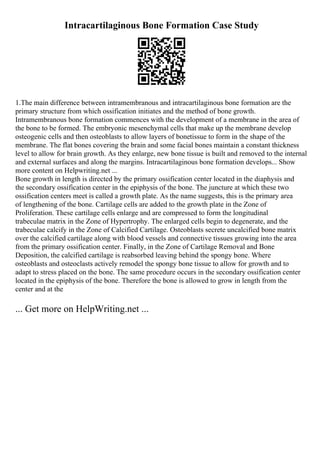 Intracartilaginous Bone Formation Case Study
1.The main difference between intramembranous and intracartilaginous bone formation are the
primary structure from which ossification initiates and the method of bone growth.
Intramembranous bone formation commences with the development of a membrane in the area of
the bone to be formed. The embryonic mesenchymal cells that make up the membrane develop
osteogenic cells and then osteoblasts to allow layers of bonetissue to form in the shape of the
membrane. The flat bones covering the brain and some facial bones maintain a constant thickness
level to allow for brain growth. As they enlarge, new bone tissue is built and removed to the internal
and external surfaces and along the margins. Intracartilaginous bone formation develops... Show
more content on Helpwriting.net ...
Bone growth in length is directed by the primary ossification center located in the diaphysis and
the secondary ossification center in the epiphysis of the bone. The juncture at which these two
ossification centers meet is called a growth plate. As the name suggests, this is the primary area
of lengthening of the bone. Cartilage cells are added to the growth plate in the Zone of
Proliferation. These cartilage cells enlarge and are compressed to form the longitudinal
trabeculae matrix in the Zone of Hypertrophy. The enlarged cells begin to degenerate, and the
trabeculae calcify in the Zone of Calcified Cartilage. Osteoblasts secrete uncalcified bone matrix
over the calcified cartilage along with blood vessels and connective tissues growing into the area
from the primary ossification center. Finally, in the Zone of Cartilage Removal and Bone
Deposition, the calcified cartilage is reabsorbed leaving behind the spongy bone. Where
osteoblasts and osteoclasts actively remodel the spongy bone tissue to allow for growth and to
adapt to stress placed on the bone. The same procedure occurs in the secondary ossification center
located in the epiphysis of the bone. Therefore the bone is allowed to grow in length from the
center and at the
... Get more on HelpWriting.net ...
 