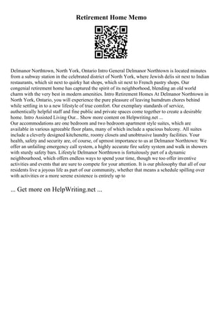 Retirement Home Memo
Delmanor Northtown, North York, Ontario Intro General Delmanor Northtown is located minutes
from a subway station in the celebrated district of North York, where Jewish delis sit next to Indian
restaurants, which sit next to quirky hat shops, which sit next to French pastry shops. Our
congenial retirement home has captured the spirit of its neighborhood, blending an old world
charm with the very best in modern amenities. Intro Retirement Homes At Delmanor Northtown in
North York, Ontario, you will experience the pure pleasure of leaving humdrum chores behind
while settling in to a new lifestyle of true comfort. Our exemplary standards of service,
authentically helpful staff and fine public and private spaces come together to create a desirable
home. Intro Assisted Living Our... Show more content on Helpwriting.net ...
Our accommodations are one bedroom and two bedroom apartment style suites, which are
available in various agreeable floor plans, many of which include a spacious balcony. All suites
include a cleverly designed kitchenette, roomy closets and unobtrusive laundry facilities. Your
health, safety and security are, of course, of upmost importance to us at Delmanor Northtown: We
offer an unfailing emergency call system, a highly accurate fire safety system and walk in showers
with sturdy safety bars. Lifestyle Delmanor Northtown is fortuitously part of a dynamic
neighbourhood, which offers endless ways to spend your time, though we too offer inventive
activities and events that are sure to compete for your attention. It is our philosophy that all of our
residents live a joyous life as part of our community, whether that means a schedule spilling over
with activities or a more serene existence is entirely up to
... Get more on HelpWriting.net ...
 