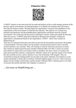 Palmetto GBA
A SWOT Analysis is the most used tool for audit and analysis of the overall strategic position of the
business and its environment. Its principal purpose is to identify the strategies that will create a
firm specific business model. The plan aligns the organization s resources and capabilities to the
requirements of the environment in which the firm operates. The analysis is to evaluate any
potential and limitations and the probable/likely opportunities and threats from the external
environment. The results provide the positive and negative factors inside and outside the firm that
affect the success. A SWOT analysisis conducted to determine the strengths, weaknesses,
opportunities, and potential threats to the organization. ( SWOT... Show more content on
Helpwriting.net ...
They have an experienced Security team that can provide the best product and ensures the product
is tested properly. The team makes sure the product is protected and sensitive data is securely
stored to protect every customer. They will continue to seek for innovative processes to ensure
that continuous improvement becomes standard. Palmetto GBA will offer a variety of systems
and websites to ensure that every feature works as intended. The team s focus is to achieve the
goals and exceed the customer s expectations. Palmetto s plans are to gain the respect of his clients,
provide excellent services, and to continue to serve the community with integrity. They are
committed to being the leading health care provider in the nation. Palmetto will continue to work
smarter and harder to attract their consumers with their highest quality of service. They will move
deeper into the markets and develop a quality product. Palmetto GBA s ultimate goal is to be able
to increase their profits and allow the company to continue to
... Get more on HelpWriting.net ...
 
