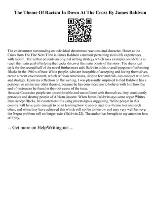 The Theme Of Racism In Down At The Cross By James Baldwin
The environment surrounding an individual determines reactions and character. Down at the
Cross from The Fire Next Time is James Baldwin s memoir pertaining to his life experiences
with racism. The author presents an original writing strategy which uses examples and details to
reach the main goal of helping the reader discover the main points of the story. The rhetorical
style for the second half of the novel furthermore aids Baldwin in his overall purpose of informing
Blacks in the 1960 s of how White people, who are incapable of accepting and loving themselves,
create a racist environment, which African Americans, despite fear and risk, can conquer with love
and strategy. Upon my reflection on the writing, I was pleasantly surprised to find Baldwin has a
perspective unlike any other theorist, because he has convinced me to believe with him how the
end of racismcan be found in the root cause of the issue.
Because Caucasian people are uncomfortable and unconfident with themselves, they consistently
persecute and destroy people of African descent. When James Baldwin says some argue Whites
must accept Blacks, he counteracts this using procatalepsis suggesting, White people in this
country will have quite enough to do in learning how to accept and love themselves and each
other, and when they have achieved this which will not be tomorrow and may very well be never
the Negro problem will no longer exist (Baldwin 22). The author has brought to my attention how
self pity,
... Get more on HelpWriting.net ...
 